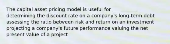 The capital asset pricing model is useful for __________. determining the discount rate on a company's long-term debt assessing the ratio between risk and return on an investment projecting a company's future performance valuing the net present value of a project