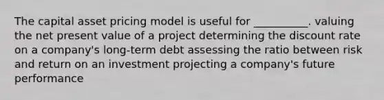 The capital asset pricing model is useful for __________. valuing the net present value of a project determining the discount rate on a company's long-term debt assessing the ratio between risk and return on an investment projecting a company's future performance