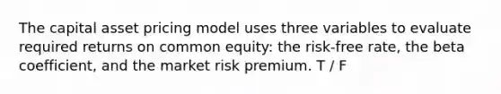 The capital asset pricing model uses three variables to evaluate required returns on common equity: the risk-free rate, the beta coefficient, and the market risk premium. T / F