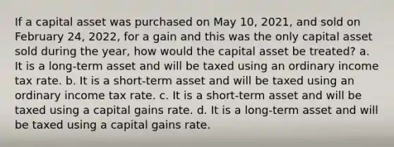 If a capital asset was purchased on May 10, 2021, and sold on February 24, 2022, for a gain and this was the only capital asset sold during the year, how would the capital asset be treated? a. It is a long-term asset and will be taxed using an ordinary income tax rate. b. It is a short-term asset and will be taxed using an ordinary income tax rate. c. It is a short-term asset and will be taxed using a capital gains rate. d. It is a long-term asset and will be taxed using a capital gains rate.