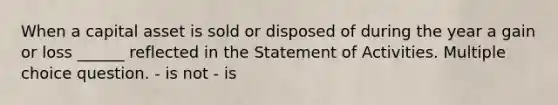 When a capital asset is sold or disposed of during the year a gain or loss ______ reflected in the Statement of Activities. Multiple choice question. - is not - is