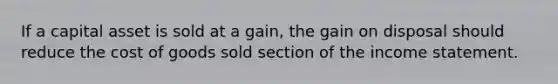 If a capital asset is sold at a gain, the gain on disposal should reduce the cost of goods sold section of the income statement.