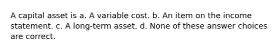 A capital asset is a. A variable cost. b. An item on the income statement. c. A long-term asset. d. None of these answer choices are correct.