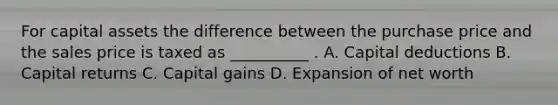 For capital assets the difference between the purchase price and the sales price is taxed as __________ . A. Capital deductions B. Capital returns C. Capital gains D. Expansion of net worth