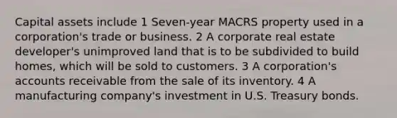 Capital assets include 1 Seven-year MACRS property used in a corporation's trade or business. 2 A corporate real estate developer's unimproved land that is to be subdivided to build homes, which will be sold to customers. 3 A corporation's accounts receivable from the sale of its inventory. 4 A manufacturing company's investment in U.S. Treasury bonds.