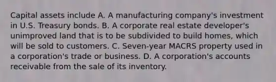 Capital assets include A. A manufacturing company's investment in U.S. Treasury bonds. B. A corporate real estate developer's unimproved land that is to be subdivided to build homes, which will be sold to customers. C. Seven-year MACRS property used in a corporation's trade or business. D. A corporation's accounts receivable from the sale of its inventory.