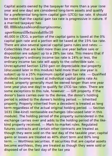 Capital assets owned by the taxpayer for more than a year (one year and one day) are considered long-term assets and qualify for a preferential long-term capital gain (LTCG) tax rate. It should be noted that the capital gain tax rate is progressive in nature. If a married taxpayer has 60,000 in taxable ordinary income, a portion will be taxed at the 10% rate and a portion will be taxed at the 12% ordinary income tax rate. If the taxpayer also has40,000 in LTCG, a portion of the capital gains is taxed at the 0% capital gain rate and a portion will be taxed at the 15% tax rate. There are also several special capital gains rules and rates: --- Collectibles that are held more than one year before sale or disposition are subject up to a 28% tax rate. This means that if the taxpayer's ordinary income tax rate is 24% or less, the ordinary income tax rate will apply to the collectible sale. --- Unrecaptured Section 1250 gain on depreciable real property (discussed later in this module) held more than one year is subject up to a 25% maximum capital gain tax rate. --- Qualified dividend income is taxed at individual capital gains rate As noted, property generally must be owned longer than one year (one year plus one day) to qualify for LTCG tax rates. There are some exceptions to this rule, however: --- Gift property. If the donor's basis carries over to the donee, the donor's holding period is added to the donee's holding period. --- Inherited property. Property inherited from a decedent is treated as long term regardless of the actual original holding period. --- Section 1031 (like-kind) nontaxable exchanges (discussed later in this module). The holding period of the property surrendered in the exchange carries over and adds to the holding period of the like-kind property received. --- Mark-to-market rules. Regulated futures contracts and certain other contracts are treated as though they were sold on the last day of the taxable year; capital gains or losses are treated as 40% short term and 60% long term. --- Worthless securities. If securities that are capital assets become worthless, they are treated as though they were sold or disposed of on the last day of the tax yea