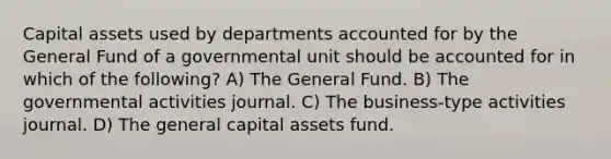 Capital assets used by departments accounted for by the General Fund of a governmental unit should be accounted for in which of the following? A) The General Fund. B) The governmental activities journal. C) The business-type activities journal. D) The general capital assets fund.