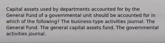 Capital assets used by departments accounted for by the General Fund of a governmental unit should be accounted for in which of the following? The business-type activities journal. The General Fund. The general capital assets fund. The governmental activities journal.