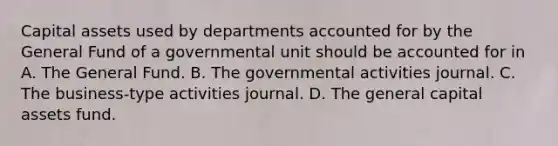 Capital assets used by departments accounted for by the General Fund of a governmental unit should be accounted for in A. The General Fund. B. The governmental activities journal. C. The business-type activities journal. D. The general capital assets fund.