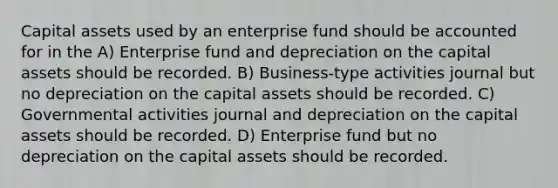 Capital assets used by an enterprise fund should be accounted for in the A) Enterprise fund and depreciation on the capital assets should be recorded. B) Business-type activities journal but no depreciation on the capital assets should be recorded. C) Governmental activities journal and depreciation on the capital assets should be recorded. D) Enterprise fund but no depreciation on the capital assets should be recorded.