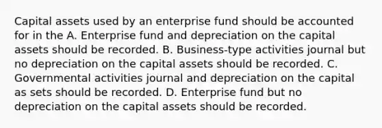 Capital assets used by an enterprise fund should be accounted for in the A. Enterprise fund and depreciation on the capital assets should be recorded. B. Business-type activities journal but no depreciation on the capital assets should be recorded. C. Governmental activities journal and depreciation on the capital as sets should be recorded. D. Enterprise fund but no depreciation on the capital assets should be recorded.