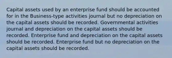 Capital assets used by an enterprise fund should be accounted for in the Business-type activities journal but no depreciation on the capital assets should be recorded. Governmental activities journal and depreciation on the capital assets should be recorded. Enterprise fund and depreciation on the capital assets should be recorded. Enterprise fund but no depreciation on the capital assets should be recorded.