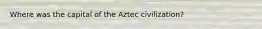 Where was the capital of the Aztec civilization?