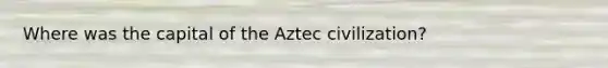 Where was the capital of the Aztec civilization?