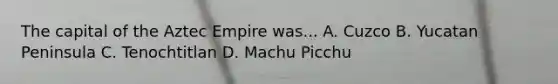The capital of the Aztec Empire was... A. Cuzco B. Yucatan Peninsula C. Tenochtitlan D. Machu Picchu