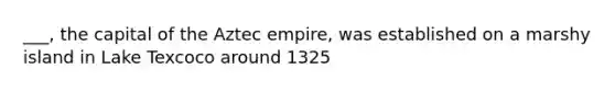 ___, the capital of the Aztec empire, was established on a marshy island in Lake Texcoco around 1325