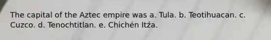 The capital of the Aztec empire was a. Tula. b. Teotihuacan. c. Cuzco. d. Tenochtitlan. e. Chichén Itźa.