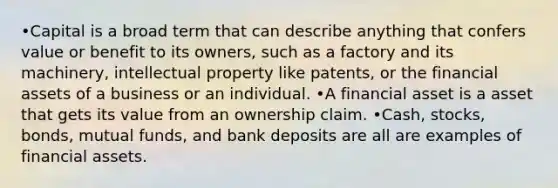 •Capital is a broad term that can describe anything that confers value or benefit to its owners, such as a factory and its machinery, intellectual property like patents, or the financial assets of a business or an individual. •A financial asset is a asset that gets its value from an ownership claim. •Cash, stocks, bonds, mutual funds, and bank deposits are all are examples of financial assets.