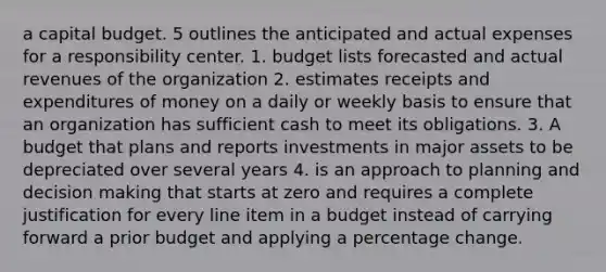 a capital budget. 5 outlines the anticipated and actual expenses for a responsibility center. 1. budget lists forecasted and actual revenues of the organization 2. estimates receipts and expenditures of money on a daily or weekly basis to ensure that an organization has sufficient cash to meet its obligations. 3. A budget that plans and reports investments in major assets to be depreciated over several years 4. is an approach to planning and decision making that starts at zero and requires a complete justification for every line item in a budget instead of carrying forward a prior budget and applying a percentage change.