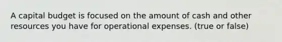 A capital budget is focused on the amount of cash and other resources you have for operational expenses. (true or false)