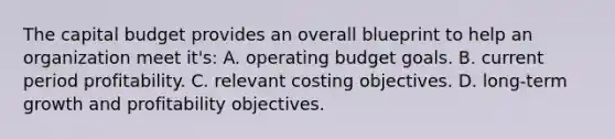 The capital budget provides an overall blueprint to help an organization meet it's: A. operating budget goals. B. current period profitability. C. relevant costing objectives. D. long-term growth and profitability objectives.