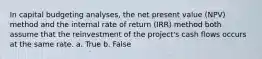 In capital budgeting analyses, the net present value (NPV) method and the internal rate of return (IRR) method both assume that the reinvestment of the project's cash flows occurs at the same rate. a. True b. False