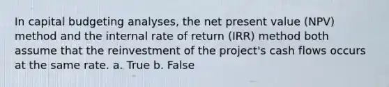 In capital budgeting analyses, the net present value (NPV) method and the internal rate of return (IRR) method both assume that the reinvestment of the project's cash flows occurs at the same rate. a. True b. False