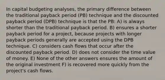 In capital budgeting analyses, the primary difference between the traditional payback period (PB) technique and the discounted payback period (DPB) technique is that the PB: A) is always shorter than the traditional payback period. B) ensures a shorter payback period for a project, because projects with longer payback periods generally are accepted using the DPB technique. C) considers cash flows that occur after the discounted payback period. D) does not consider the time value of money. E) None of the other answers ensures the amount of the original investment F) is recovered more quickly from the project's cash flows.