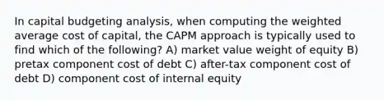 In capital budgeting analysis, when computing the weighted average cost of capital, the CAPM approach is typically used to find which of the following? A) market value weight of equity B) pretax component cost of debt C) after-tax component cost of debt D) component cost of internal equity