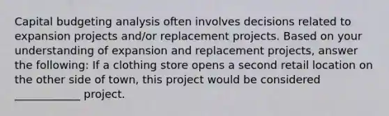 Capital budgeting analysis often involves decisions related to expansion projects and/or replacement projects. Based on your understanding of expansion and replacement projects, answer the following: If a clothing store opens a second retail location on the other side of town, this project would be considered ____________ project.