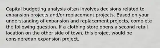 <a href='https://www.questionai.com/knowledge/kww9DaR9Nz-capital-budget' class='anchor-knowledge'>capital budget</a>ing analysis often involves decisions related to expansion projects and/or replacement projects. Based on your understanding of expansion and replacement projects, complete the following question. If a clothing store opens a second retail location on the other side of town, this project would be consideredan expansion project.