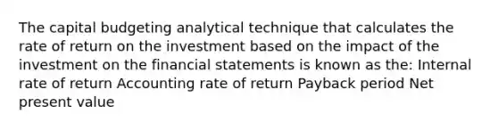 The capital budgeting analytical technique that calculates the rate of return on the investment based on the impact of the investment on the financial statements is known as the: Internal rate of return Accounting rate of return Payback period Net present value