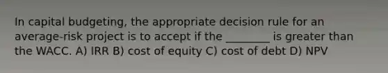 In capital budgeting, the appropriate decision rule for an average-risk project is to accept if the ________ is <a href='https://www.questionai.com/knowledge/ktgHnBD4o3-greater-than' class='anchor-knowledge'>greater than</a> the WACC. A) IRR B) cost of equity C) cost of debt D) NPV