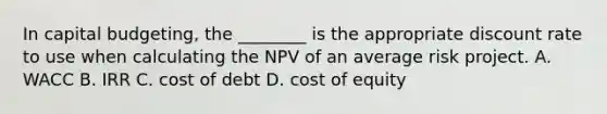 In capital budgeting, the ________ is the appropriate discount rate to use when calculating the NPV of an average risk project. A. WACC B. IRR C. cost of debt D. cost of equity