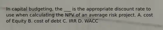 In capital budgeting, the ___ is the appropriate discount rate to use when calculating the NPV of an average risk project. A. cost of Equity B. cost of debt C. IRR D. WACC