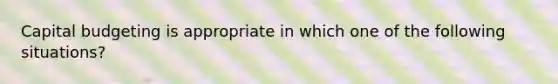 Capital budgeting is appropriate in which one of the following situations?