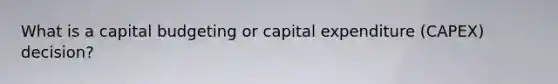 What is a capital budgeting or capital expenditure (CAPEX) decision?