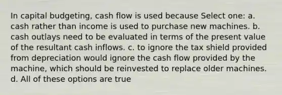 In capital budgeting, cash flow is used because Select one: a. cash rather than income is used to purchase new machines. b. cash outlays need to be evaluated in terms of the present value of the resultant cash inflows. c. to ignore the tax shield provided from depreciation would ignore the cash flow provided by the machine, which should be reinvested to replace older machines. d. All of these options are true