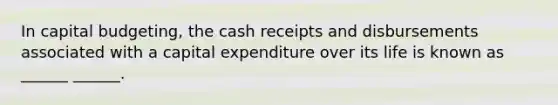 In capital budgeting, the cash receipts and disbursements associated with a capital expenditure over its life is known as ______ ______.