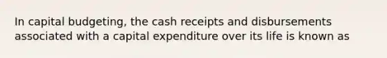 In capital budgeting, the cash receipts and disbursements associated with a capital expenditure over its life is known as