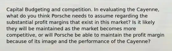 Capital Budgeting and competition. In evaluating the Cayenne, what do you think Porsche needs to assume regarding the substantial profit margins that exist in this market? Is it likely they will be maintained as the market becomes more competitive, or will Porsche be able to maintain the profit margin because of its image and the performance of the Cayenne?