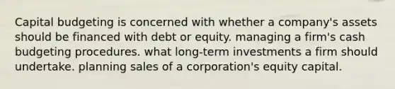 Capital budgeting is concerned with whether a company's assets should be financed with debt or equity. managing a firm's cash budgeting procedures. what long-term investments a firm should undertake. planning sales of a corporation's equity capital.