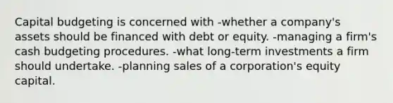 <a href='https://www.questionai.com/knowledge/kww9DaR9Nz-capital-budget' class='anchor-knowledge'>capital budget</a>ing is concerned with -whether a company's assets should be financed with debt or equity. -managing a firm's <a href='https://www.questionai.com/knowledge/k5eyRVQLz3-cash-budget' class='anchor-knowledge'>cash budget</a>ing procedures. -what long-term investments a firm should undertake. -planning sales of a corporation's equity capital.