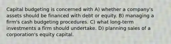 Capital budgeting is concerned with A) whether a company's assets should be financed with debt or equity. B) managing a firm's cash budgeting procedures. C) what long-term investments a firm should undertake. D) planning sales of a corporation's equity capital.