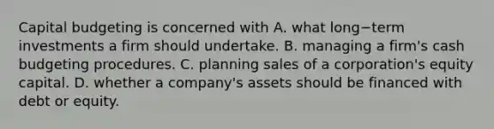 Capital budgeting is concerned with A. what long−term investments a firm should undertake. B. managing a​ firm's cash budgeting procedures. C. planning sales of a​ corporation's equity capital. D. whether a​ company's assets should be financed with debt or equity.