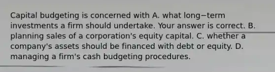 Capital budgeting is concerned with A. what long−term investments a firm should undertake. Your answer is correct. B. planning sales of a​ corporation's equity capital. C. whether a​ company's assets should be financed with debt or equity. D. managing a​ firm's cash budgeting procedures.