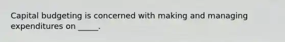 Capital budgeting is concerned with making and managing expenditures on _____.