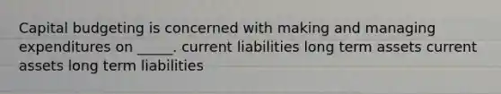 Capital budgeting is concerned with making and managing expenditures on _____. current liabilities long term assets current assets long term liabilities