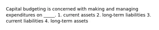 Capital budgeting is concerned with making and managing expenditures on _____. 1. current assets 2. long-term liabilities 3. current liabilities 4. long-term assets